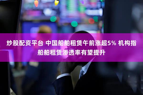 炒股配资平台 中国船舶租赁午前涨超5% 机构指船舶租赁渗透率有望提升