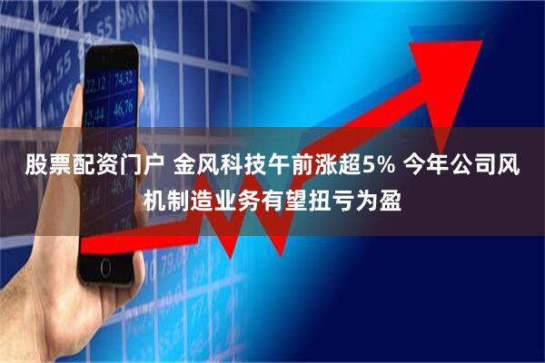 股票配资门户 金风科技午前涨超5% 今年公司风机制造业务有望扭亏为盈