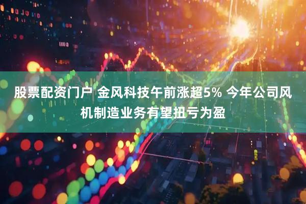 股票配资门户 金风科技午前涨超5% 今年公司风机制造业务有望扭亏为盈