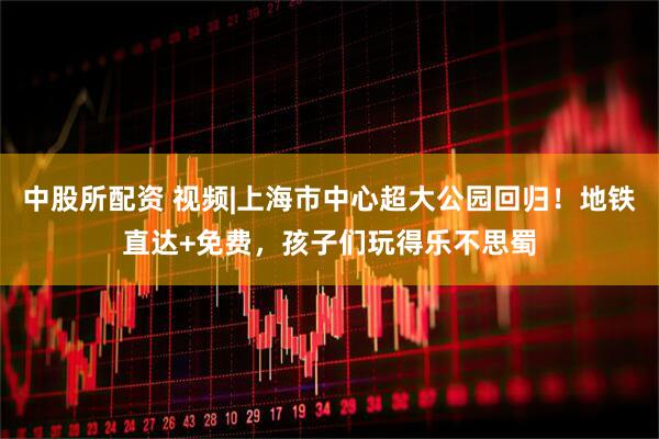 中股所配资 视频|上海市中心超大公园回归！地铁直达+免费，孩子们玩得乐不思蜀