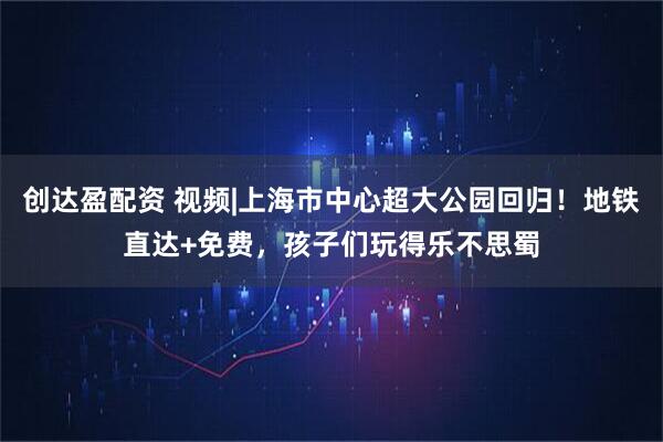 创达盈配资 视频|上海市中心超大公园回归！地铁直达+免费，孩子们玩得乐不思蜀