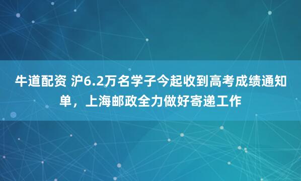 牛道配资 沪6.2万名学子今起收到高考成绩通知单，上海邮政全力做好寄递工作