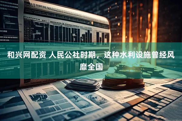 和兴网配资 人民公社时期，这种水利设施曾经风靡全国