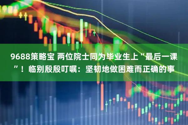 9688策略宝 两位院士同为毕业生上“最后一课”！临别殷殷叮嘱：坚韧地做困难而正确的事