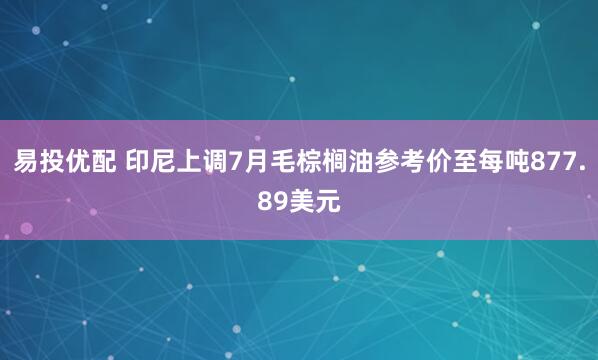 易投优配 印尼上调7月毛棕榈油参考价至每吨877.89美元