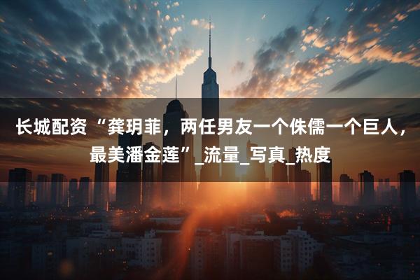 长城配资 “龚玥菲，两任男友一个侏儒一个巨人，最美潘金莲”_流量_写真_热度