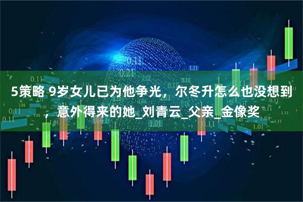 5策略 9岁女儿已为他争光，尔冬升怎么也没想到，意外得来的她_刘青云_父亲_金像奖
