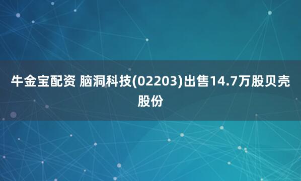 牛金宝配资 脑洞科技(02203)出售14.7万股贝壳股份