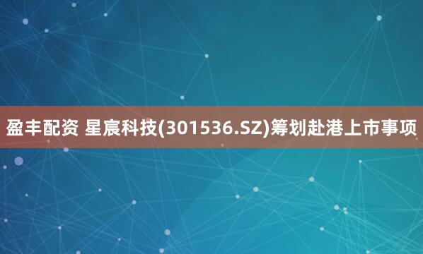 盈丰配资 星宸科技(301536.SZ)筹划赴港上市事项