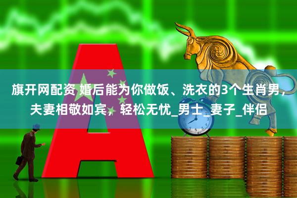 旗开网配资 婚后能为你做饭、洗衣的3个生肖男，夫妻相敬如宾，轻松无忧_男士_妻子_伴侣