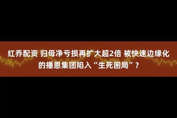 红乔配资 归母净亏损再扩大超2倍 被快速边缘化的播恩集团陷入“生死困局”？