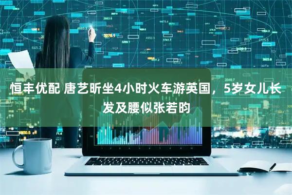 恒丰优配 唐艺昕坐4小时火车游英国，5岁女儿长发及腰似张若昀
