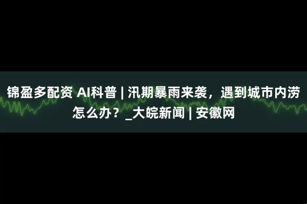 锦盈多配资 AI科普 | 汛期暴雨来袭，遇到城市内涝怎么办？_大皖新闻 | 安徽网