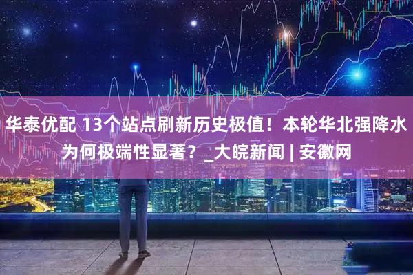 华泰优配 13个站点刷新历史极值！本轮华北强降水为何极端性显著？_大皖新闻 | 安徽网