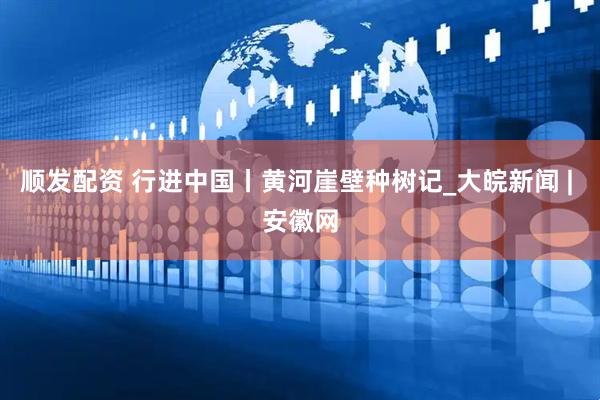 顺发配资 行进中国丨黄河崖壁种树记_大皖新闻 | 安徽网