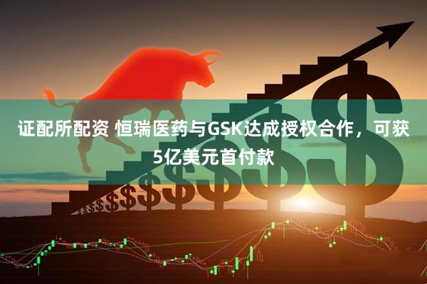 证配所配资 恒瑞医药与GSK达成授权合作，可获5亿美元首付款