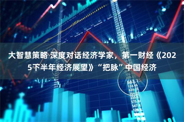大智慧策略 深度对话经济学家，第一财经《2025下半年经济展望》“把脉”中国经济
