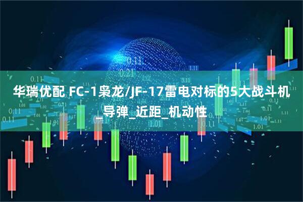 华瑞优配 FC-1枭龙/JF-17雷电对标的5大战斗机_导弹_近距_机动性