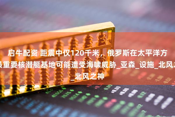 启牛配资 距震中仅120千米，俄罗斯在太平洋方向最重要核潜艇基地可能遭受海啸威胁_亚森_设施_北风之神