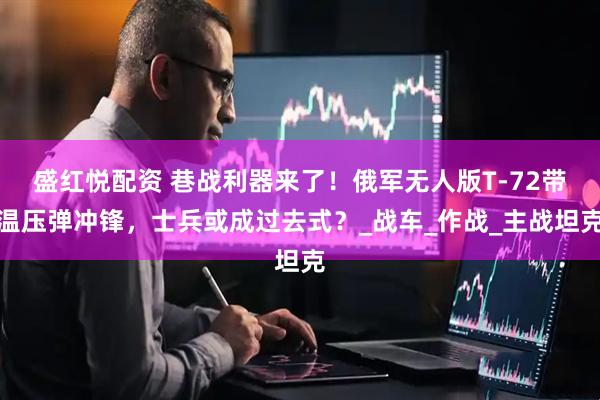 盛红悦配资 巷战利器来了！俄军无人版T-72带温压弹冲锋，士兵或成过去式？_战车_作战_主战坦克