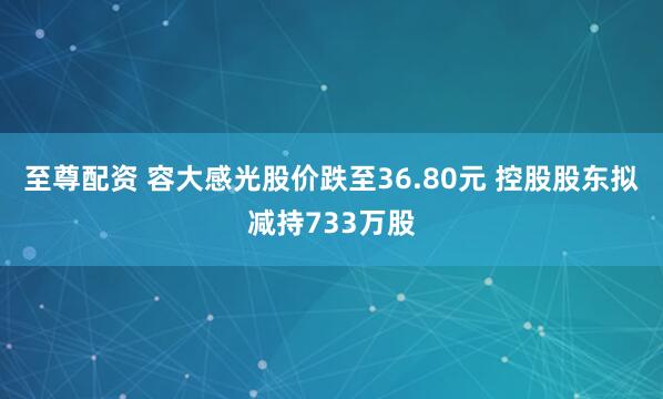至尊配资 容大感光股价跌至36.80元 控股股东拟减持733万股