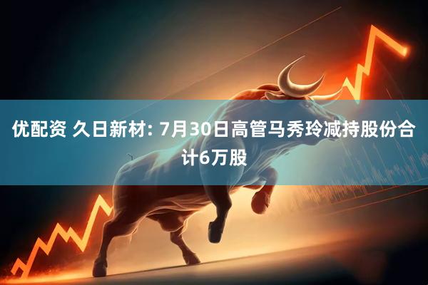 优配资 久日新材: 7月30日高管马秀玲减持股份合计6万股