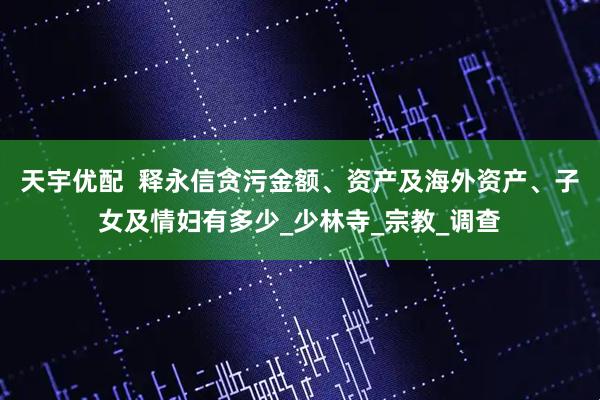 天宇优配  释永信贪污金额、资产及海外资产、子女及情妇有多少_少林寺_宗教_调查