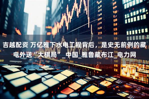吉越配资 万亿雅下水电工程背后，是史无前例的藏电外送“大棋局”_中国_雅鲁藏布江_电力网
