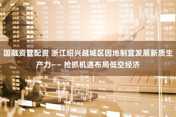 国融资管配资 浙江绍兴越城区因地制宜发展新质生产力—— 抢抓机遇布局低空经济