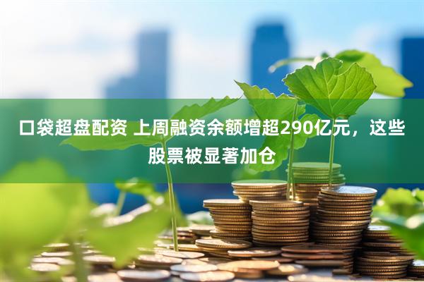 口袋超盘配资 上周融资余额增超290亿元，这些股票被显著加仓