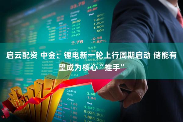 启云配资 中金：锂电新一轮上行周期启动 储能有望成为核心“推手”