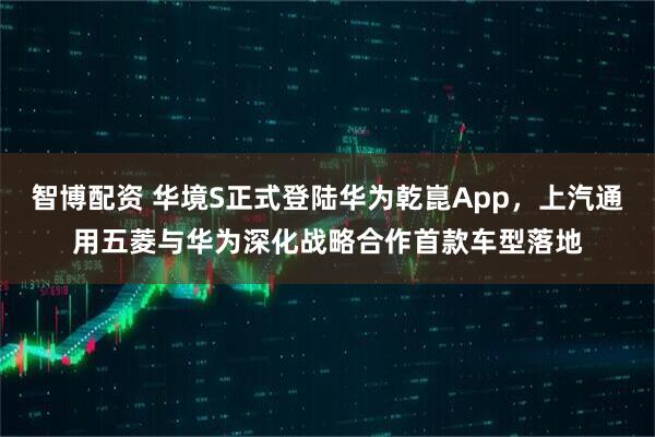 智博配资 华境S正式登陆华为乾崑App，上汽通用五菱与华为深化战略合作首款车型落地