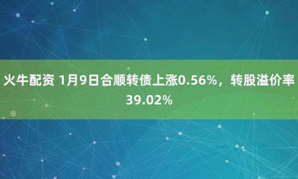 火牛配资 1月9日合顺转债上涨0.56%，转股溢价率39.02%