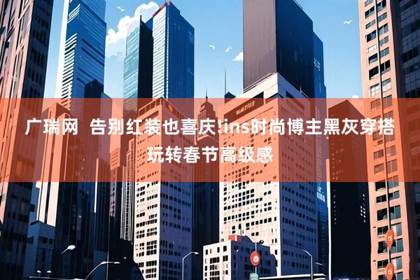 广瑞网  告别红装也喜庆!ins时尚博主黑灰穿搭玩转春节高级感